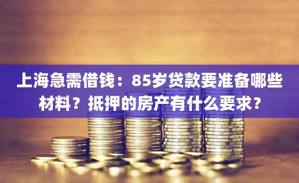 上海急需借钱：85岁贷款要准备哪些材料？抵押的房产有什么要求？
